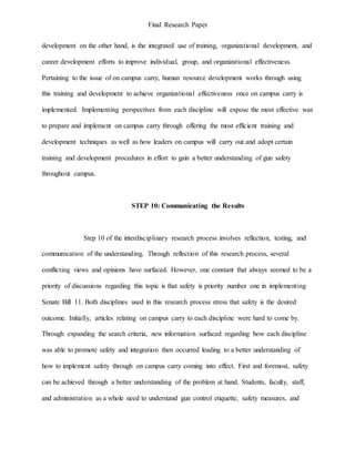 Final Research Paper
development on the other hand, is the integrated use of training, organizational development, and
career development efforts to improve individual, group, and organizational effectiveness.
Pertaining to the issue of on campus carry, human resource development works through using
this training and development to achieve organizational effectiveness once on campus carry is
implemented. Implementing perspectives from each discipline will expose the most effective was
to prepare and implement on campus carry through offering the most efficient training and
development techniques as well as how leaders on campus will carry out and adopt certain
training and development procedures in effort to gain a better understanding of gun safety
throughout campus.
STEP 10: Communicating the Results
Step 10 of the interdisciplinary research process involves reflection, testing, and
communication of the understanding. Through reflection of this research process, several
conflicting views and opinions have surfaced. However, one constant that always seemed to be a
priority of discussions regarding this topic is that safety is priority number one in implementing
Senate Bill 11. Both disciplines used in this research process stress that safety is the desired
outcome. Initially, articles relating on campus carry to each discipline were hard to come by.
Through expanding the search criteria, new information surfaced regarding how each discipline
was able to promote safety and integration then occurred leading to a better understanding of
how to implement safety through on campus carry coming into effect. First and foremost, safety
can be achieved through a better understanding of the problem at hand. Students, faculty, staff,
and administration as a whole need to understand gun control etiquette, safety measures, and
 