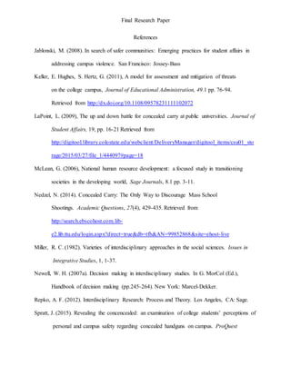 Final Research Paper
References
Jablonski, M. (2008). In search of safer communities: Emerging practices for student affairs in
addressing campus violence. San Francisco: Jossey-Bass
Keller, E. Hughes, S. Hertz, G. (2011), A model for assessment and mitigation of threats
on the college campus, Journal of Educational Administration, 49.1 pp. 76-94.
Retrieved from http://dx.doi.org/10.1108/09578231111102072
LaPoint, L. (2009), The up and down battle for concealed carry at public universities. Journal of
Student Affairs, 19, pp. 16-21 Retrieved from
http://digitool.library.colostate.edu/webclient/DeliveryManager/digitool_items/csu01_sto
rage/2015/03/27/file_1/444097#page=18
McLean, G. (2006), National human resource development: a focused study in transitioning
societies in the developing world, Sage Journals, 8.1 pp. 3-11.
Nedzel, N. (2014). Concealed Carry: The Only Way to Discourage Mass School
Shootings. Academic Questions, 27(4), 429-435. Retrieved from
http://search.ebscohost.com.lib-
e2.lib.ttu.edu/login.aspx?direct=true&db=tfh&AN=99852868&site=ehost-live
Miller, R. C. (1982). Varieties of interdisciplinary approaches in the social sciences. Issues in
Integrative Studies, 1, 1-37.
Newell, W. H. (2007a). Decision making in interdisciplinary studies. In G. MorCol (Ed.),
Handbook of decision making (pp.245-264). New York: Marcel-Dekker.
Repko, A. F. (2012). Interdisciplinary Research: Process and Theory. Los Angeles, CA: Sage.
Spratt, J. (2015). Revealing the concencealed: an examination of college students’ perceptions of
personal and campus safety regarding concealed handguns on campus. ProQuest
 