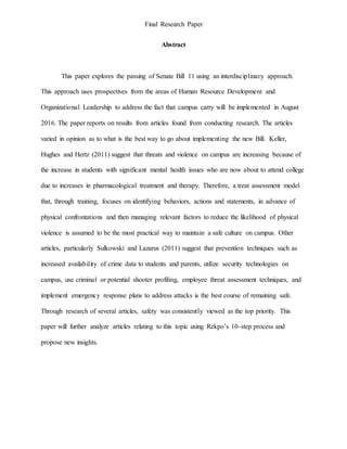 Final Research Paper
Abstract
This paper explores the passing of Senate Bill 11 using an interdisciplinary approach.
This approach uses prospectives from the areas of Human Resource Development and
Organizational Leadership to address the fact that campus carry will be implemented in August
2016. The paper reports on results from articles found from conducting research. The articles
varied in opinion as to what is the best way to go about implementing the new Bill. Keller,
Hughes and Hertz (2011) suggest that threats and violence on campus are increasing because of
the increase in students with significant mental health issues who are now about to attend college
due to increases in pharmacological treatment and therapy. Therefore, a treat assessment model
that, through training, focuses on identifying behaviors, actions and statements, in advance of
physical confrontations and then managing relevant factors to reduce the likelihood of physical
violence is assumed to be the most practical way to maintain a safe culture on campus. Other
articles, particularly Sulkowski and Lazarus (2011) suggest that prevention techniques such as
increased availability of crime data to students and parents, utilize security technologies on
campus, use criminal or potential shooter profiling, employee threat assessment techniques, and
implement emergency response plans to address attacks is the best course of remaining safe.
Through research of several articles, safety was consistently viewed as the top priority. This
paper will further analyze articles relating to this topic using Rekpo’s 10-step process and
propose new insights.
 