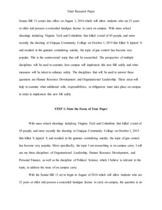 Final Research Paper
Senate Bill 11 comes into effect on August 1, 2016 which will allow students who are 21 years
or older and possess a concealed handgun license to carry on campus. With mass school
shootings including Virginia Tech and Columbine that killed a total of 45 people, and more
recently the shooting at Umpqua Community College on October 1, 2015 that killed 9, injured 9,
and resulted in the gunman committing suicide, the topic of gun control has become very
popular. This is the controversial topic that will be researched. The perspective of multiple
disciplines will be used to examine how campus will implement this new Bill safely and what
measures will be taken to enhance safety. The disciplines that will be used to answer these
questions are Human Resource Development and Organizational Leadership. These areas will
help to examine what additional rolls, responsibilities, or obligations must take place on campus
in order to implement this new bill safely.
STEP 1: State the Focus of Your Paper
With mass school shootings including Virginia Tech and Columbine that killed a total of
45 people, and more recently the shooting at Umpqua Community College on October 1, 2015
that killed 9, injured 9, and resulted in the gunman committing suicide, the topic of gun control
has become very popular. More specifically, the topic I am researching is on campus carry. I will
use my three disciplines of Organizational Leadership, Human Resource Development, and
Personal Finance, as well as the discipline of Political Science, which I believe is relevant to the
topic, to address the issue of on campus carry.
With the Senate Bill 11 set to begin in August of 2016 which will allow students who are
21 years or older and possess a concealed handgun license to carry on campus, the question is no
 