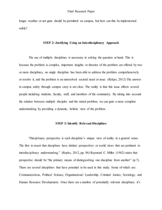 Final Research Paper
longer weather or not guns should be permitted on campus, but how can this be implemented
safely?
STEP 2: Justifying Using an Interdisciplinary Approach
The use of multiple disciplines is necessary in solving the question at hand. This is
because the problem is complex, important insights or theories of the problem are offered by two
or more disciplines, no single discipline has been able to address the problem comprehensively
or resolve it, and the problem is an unresolved societal need or issue. (Rekpo, 2012) The answer
to campus safety through campus carry is not clear. The reality is that this issue affects several
people including students, faculty, staff, and members of the community. By taking into account
the relation between multiple disciples and the stated problem, we can gain a more complete
understanding by providing a dynamic, holistic view of the problem.
STEP 3: Identify Relevant Disciplines
“Disciplinary perspective is each discipline’s unique view of reality in a general sense.
The first to assert that disciplines have distinct perspectives or world views that are pertinent to
interdisciplinary understanding.” (Repko, 2012, pp. 96) Raymond C. Miller (1982) states that
perspective should be “the primary means of distinguishing one discipline from another” (p.7).
There are several disciplines that have potential to be used in this study. Some of which are:
Communications, Political Science, Organizational Leadership, Criminal Justice, Sociology, and
Human Resource Development. Once there are a number of potentially relevant disciplines, it’s
 
