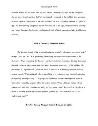 Final Research Paper
then time to find the disciplines that are most relevant. Rekpo (2012) says that the disciplines
that are most relevant are those that “are most directly connected to the problem, have generated
the most important research on it, and have advanced the most compelling theories to explain it.”
(pp.159). In identifying disciplines that are most relevant to the topic, Organizational Leadership
and Human Resource Development are both used. Each of these perspectives helps in addressing
the topic.
STEP 4: Conduct a Literature Search
The literature search is “the process of gathering scholarly information on a given topic.”
(Rekpo, 2012, pp.176) This is particularly challenging because of the diverse nature of the
disciplines. When conducting this literature search, it’s important to analyze literature from each
discipline in how it relates to the topic and how it illuminates some aspect of the problem. The
perspective of Organizational Leadership stated in terms of an overarching question about on-
campus carry is “What additional rolls, responsibilities, or obligations must campus leaders take
on regarding on campus carry?” The perspective of Human Resource Development stated in
terms of an overarching question about on-campus carry is “What additional training should
students and staffs take on to increase safety during campus carry?” Each of these disciplines is
useful to the study in that they address the focus question of “How can Senate Bill 11 be
implemented safety?”
STEP 5: Develop Adequacy in Each Relevant Discipline
 