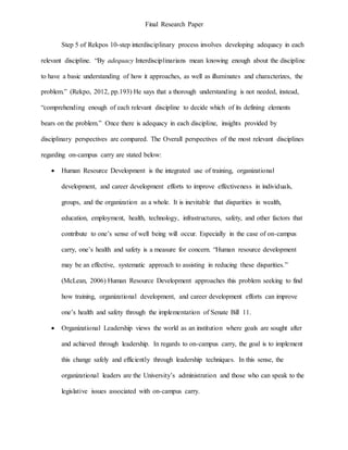 Final Research Paper
Step 5 of Rekpos 10-step interdisciplinary process involves developing adequacy in each
relevant discipline. “By adequacy Interdisciplinarians mean knowing enough about the discipline
to have a basic understanding of how it approaches, as well as illuminates and characterizes, the
problem.” (Rekpo, 2012, pp.193) He says that a thorough understanding is not needed, instead,
“comprehending enough of each relevant discipline to decide which of its defining elements
bears on the problem.” Once there is adequacy in each discipline, insights provided by
disciplinary perspectives are compared. The Overall perspectives of the most relevant disciplines
regarding on-campus carry are stated below:
 Human Resource Development is the integrated use of training, organizational
development, and career development efforts to improve effectiveness in individuals,
groups, and the organization as a whole. It is inevitable that disparities in wealth,
education, employment, health, technology, infrastructures, safety, and other factors that
contribute to one’s sense of well being will occur. Especially in the case of on-campus
carry, one’s health and safety is a measure for concern. “Human resource development
may be an effective, systematic approach to assisting in reducing these disparities.”
(McLean, 2006) Human Resource Development approaches this problem seeking to find
how training, organizational development, and career development efforts can improve
one’s health and safety through the implementation of Senate Bill 11.
 Organizational Leadership views the world as an institution where goals are sought after
and achieved through leadership. In regards to on-campus carry, the goal is to implement
this change safely and efficiently through leadership techniques. In this sense, the
organizational leaders are the University’s administration and those who can speak to the
legislative issues associated with on-campus carry.
 
