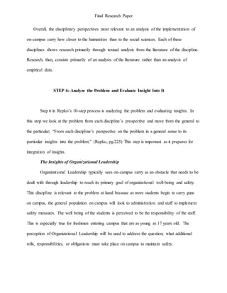 Final Research Paper
Overall, the disciplinary perspectives most relevant to an analysis of the implementation of
on-campus carry hew closer to the humanities than to the social sciences. Each of these
disciplines shows research primarily through textual analysis from the literature of the discipline.
Research, then, consists primarily of an analysis of the literature rather than an analysis of
empirical data.
STEP 6: Analyze the Problem and Evaluate Insight Into It
Step 6 in Repko’s 10-step process is analyzing the problem and evaluating insights. In
this step we look at the problem from each discipline’s prospective and move from the general to
the particular; “From each discipline’s perspective on the problem in a general sense to its
particular insights into the problem.” (Repko, pg.225) This step is important as it prepares for
integration of insights.
The Insights of Organizational Leadership
Organizational Leadership typically sees on-campus carry as an obstacle that needs to be
dealt with through leadership to reach its primary goal of organizational well-being and safety.
This discipline is relevant to the problem at hand because as more students begin to carry guns
on campus, the general population on campus will look to administration and staff to implement
safety measures. The well being of the students is perceived to be the responsibility of the staff.
This is especially true for freshmen entering campus that are as young as 17 years old. The
perception of Organizational Leadership will be used to address the question; what additional
rolls, responsibilities, or obligations must take place on campus to maintain safety.
 
