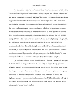 Final Research Paper
The first article, written by the Journal of Educational Administration is A Model for
Assessment and Mitigation of Threats on the College Campus. This article is beneficial to
the research because it explains the severity of threats and violence on campus. The article
suggest that threats and violence on campus are increasing because of the “increase in
students with significant mental health issues who are now able to attend college due to
increases in pharmacological treatment and therapy, the issue of returning veterans on
campuses attempting to reintegrate in to society, and the increased pressures resulting
form the difficult economic conditions being experienced by students and their families
along with the host of everyday pressures normally experienced by this age demographic.”
(Pg. 76-77) The authors then use a qualitative research method to create a threat
assessment model that, through training, focuses on identifying behaviors, actions and
statements, in advance of physical confrontations that cause concern about the safety of
specific persons and then managing relevant factors to reduce the likelihood of physical
violence, intimidation or emotional distress on those that have been targeted.
The second article written by the Journal of School Violence is Contemporary Responses
to Violent Attacks on Campus. This article discusses safety on campus through prevention
techniques such as: “increased availability of crime data to students and parents, utilize security
technologies on campus, allow members of campus communities to carry concealed weapons,
use criminal or potential shooter profiling, employee threat assessment techniques, and
implement emergency response plans to address attacks. (Pg. 338) This information will help in
determining what measures the staff and administration should approach in increasing safety
after concealed campus carry is in effect.
 