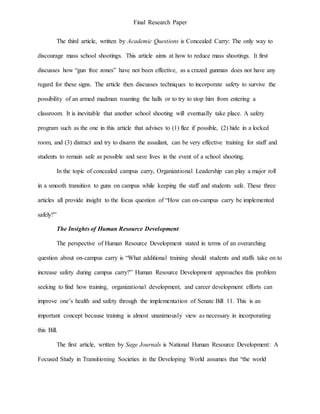 Final Research Paper
The third article, written by Academic Questions is Concealed Carry: The only way to
discourage mass school shootings. This article aims at how to reduce mass shootings. It first
discusses how “gun free zones” have not been effective, as a crazed gunman does not have any
regard for these signs. The article then discusses techniques to incorporate safety to survive the
possibility of an armed madman roaming the halls or to try to stop him from entering a
classroom. It is inevitable that another school shooting will eventually take place. A safety
program such as the one in this article that advises to (1) flee if possible, (2) hide in a locked
room, and (3) distract and try to disarm the assailant, can be very effective training for staff and
students to remain safe as possible and save lives in the event of a school shooting.
In the topic of concealed campus carry, Organizational Leadership can play a major roll
in a smooth transition to guns on campus while keeping the staff and students safe. These three
articles all provide insight to the focus question of “How can on-campus carry be implemented
safely?”
The Insights of Human Resource Development
The perspective of Human Resource Development stated in terms of an overarching
question about on-campus carry is “What additional training should students and staffs take on to
increase safety during campus carry?” Human Resource Development approaches this problem
seeking to find how training, organizational development, and career development efforts can
improve one’s health and safety through the implementation of Senate Bill 11. This is an
important concept because training is almost unanimously view as necessary in incorporating
this Bill.
The first article, written by Sage Journals is National Human Resource Development: A
Focused Study in Transitioning Societies in the Developing World assumes that “the world
 
