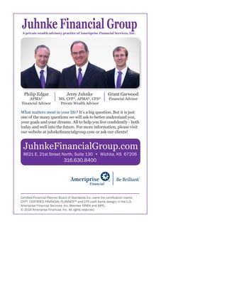 Certified Financial Planner Board of Standards Inc. owns the certification marks
CFP®
, CERTIFIED FINANCIAL PLANNER™ and CFP (with flame design) in the U.S.
Ameriprise Financial Services, Inc. Member FINRA and SIPC.
© 2016 Ameriprise Financial, Inc. All rights reserved.
JuhnkeFinancialGroup.com
Philip Edgar
APMA®
Financial Advisor
Jerry Juhnke
MS, CFP®
, APMA®
, CFS®
Private Wealth Advisor
Grant Garwood
Financial Advisor
What matters most in your life? It’s a big question. But it is just
one of the many questions we will ask to better understand you,
your goals and your dreams. All to help you live confidently - both
today and well into the future. For more information, please visit
our website at juhnkefinancialgroup.com or ask our clients!
8621 E. 21st Street North, Suite 130 • Wichita, KS 67206
316.630.8400
 