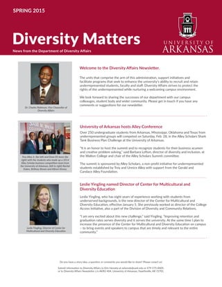 Welcome to the Diversity Matters newsletter.
Dr. Charles F. Robinson, vice chancellor for diversity and community at the University
of Arkansas welcomes you to the enjoy the latest news from the units that report to
Diversity Affairs.
“Quote about the newsletter”, said Dr. Robinson.
Diversity Affairs works to enhance educational and professional diversity by seeking to
integrate individuals from varied backgrounds and characteristics such as those defined
by race, ethnicity, national origin, age, gender, veteran, religion, disability, sexual
orientation, socioeconomic background and intellectual perspective.
Diversity Matters
SPRING 2015
University of Arkansas hosts Alley Conference
Over 250 undergraduate students from Arkansas, Mississippi, Oklahoma and Texas from
underrepresented groups will competed on Saturday, Feb. 28, in the Alley Scholars Shark
Tank Business Plan Challenge at the University of Arkansas.
“It is an honor to host the summit and to recognize students for their business acumen
and creative problem solving,” said Barbara Lofton, director of diversity and inclusion, at
the Walton College and chair of the Alley Scholars Summit committee.
The summit is sponsored by Alley Scholars, a non-profit initiative for underrepresented
students established by Troy and Unnice Alley with support from the Gerald and
Candace Alley Foundation.
Welcome to the Diversity Affairs Newsletter.
The units that comprise the arm of this administration, support initiatives and
facilitate programs that seek to enhance the university’s ability to recruit and retain
underrepresented students, faculty and staff. Diversity Affairs strives to protect the
rights of the underrepresented while nurturing a welcoming campus environment.
We look forward to sharing the successes of our department with our campus
colleauges, student body and wider community. Please get in touch if you have any
comments or suggestions for our newsletter.
News from the Department of Diversity Affairs
Leslie Yingling named Director of Center for Multicultural and
Diversity Education
Leslie Yingling, who has eight years of experience working with students from
underserved backgrounds, is the new director of the Center for Multicultural and
Diversity Education, effective January 5. She previously worked as director of the College
Access Initiative, also a part of the Division of Diversity and Community Relations.
“I am very excited about this new challenge,” said Yingling. “Improving retention and
graduation rates serves diversity and it serves the university. At the same time I plan to
increase the presence of the Center for Multicultural and Diversity Education on campus
– to bring events and speakers to campus that are timely and relevant to the entire
community.”
Do you have a story idea, a question or comments you would like to share? Please conact us!
Submit information to Diversity Affairs to Erin Hensley at eshensle@uark.edu or 479-575-8405.
or to Diversity Affairs Newsletter c/o AKRU 404, Univeristy of Arkansas, Fayetteville, AR 72701.
Dr. Charles Robinson, Vice Chancellor of
Diversity Affairs
Troy Alley Jr. (far left) and Dean Eli Jones (far
right) with the students who made up a 2014
Alley Scholar business competition team from
the University of Arkansas, (left to right) Rachel
Dukes, Brittney Brown and Allison Kinsey.
Leslie Yingling, Director of Center for
Multicultural and Diversity Education
 