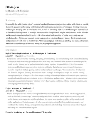 Page1
Olivia jess
Self Employed & Freelancers
oliviajess1000@gmail.com
Summary
Responsible for achieving the client’s strategic brand and business objectives by working with clients to provide
them with guidance and working with the internal team to achieve execution of strategies. Spotting trends and
technologies that play roles in consumer’s lives, as well as familiarity with SEM/ SEO strategies are beneficial
skills to have in this position. • Manages research studies that yield rich insights into consumer online behavior
and key motivational/attitudinal behavior. • Develops a total understanding of online target audience and
mindset modes. • Writes and transmits conference reports to clients and agency teams. • Reviews statements
and estimates of work prior to client review. • Provides campaign performance reporting and analysis to clients.
• Ensures accountability is established during the project planning process.
Experience
Digital Marketing Consultant at Self Employed & Freelancers
June 2014 - Present (1 year 4 months)
Responsible for successfully planning, analyzing, recommending and implementing multi-channel marketing
strategies to meet marketing goals.I help create marketing and communication plans which can bridge web,
email, mobile, gaming, social and traditional advertising together. Responsibilities: • Develops unique
strategies and builds upon current client strategies within the digital arena to meet/exceed objectives. •
Executes projects to be high quality, on time and costeffective/on budget. • Fosters timeline development
and monitors progress, ensuring deadlines are met. • Manages overall project scope and ensures staffing
assumptions adhere to budget. • Develops strong, trusting relationships between clients and agency partners,
providing leadership and support during strategy, idealization, and execution • Manages client expectations,
bringing issues/concerns to clients' attention before they become problems, offering potential solutions, and
advising of potential delivery delays
Project Manager at NewBase LLC
April 2012 - March 2014 (2 years)
Project managers lead the creative concept and technical development of new media advertising products,
such as electronic commerce (eCommerce) and promotional websites, e-mail newsletter marketing, rich
media, banner advertisements, mobility platforms like phone apps, motion graphics, widgets and social
media applications. Project managers develop innovative concepts and online marketing strategies and
coordinate the internal design, development and production efforts to help businesses achieve their digital
marketing and consumer outreach goals.
Executive Marketing at Personal Branders (PB Agencia)
 