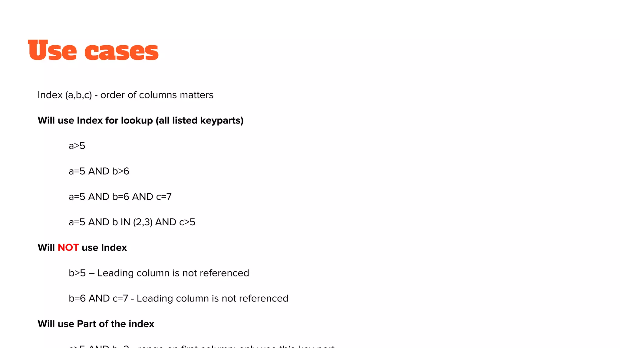 Use cases
Index (a,b,c) - order of columns matters
Will use Index for lookup (all listed keyparts)
a>5
a=5 AND b>6
a=5 AND b=6 AND c=7
a=5 AND b IN (2,3) AND c>5
Will NOT use Index
b>5 – Leading column is not referenced
b=6 AND c=7 - Leading column is not referenced
Will use Part of the index
 