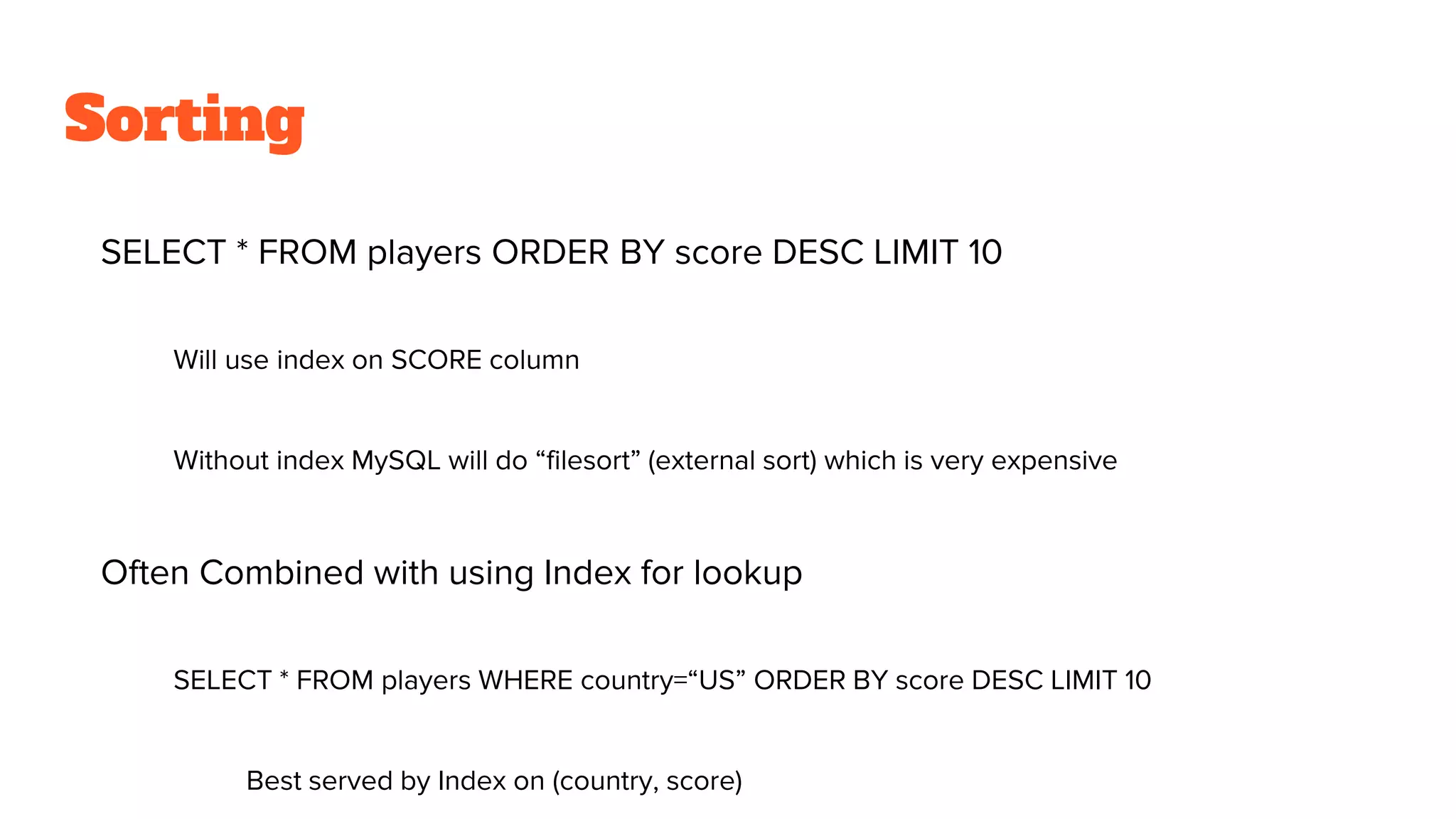 Sorting
SELECT * FROM players ORDER BY score DESC LIMIT 10
Will use index on SCORE column
Without index MySQL will do “filesort” (external sort) which is very expensive
Often Combined with using Index for lookup
SELECT * FROM players WHERE country=“US” ORDER BY score DESC LIMIT 10
Best served by Index on (country, score)
 