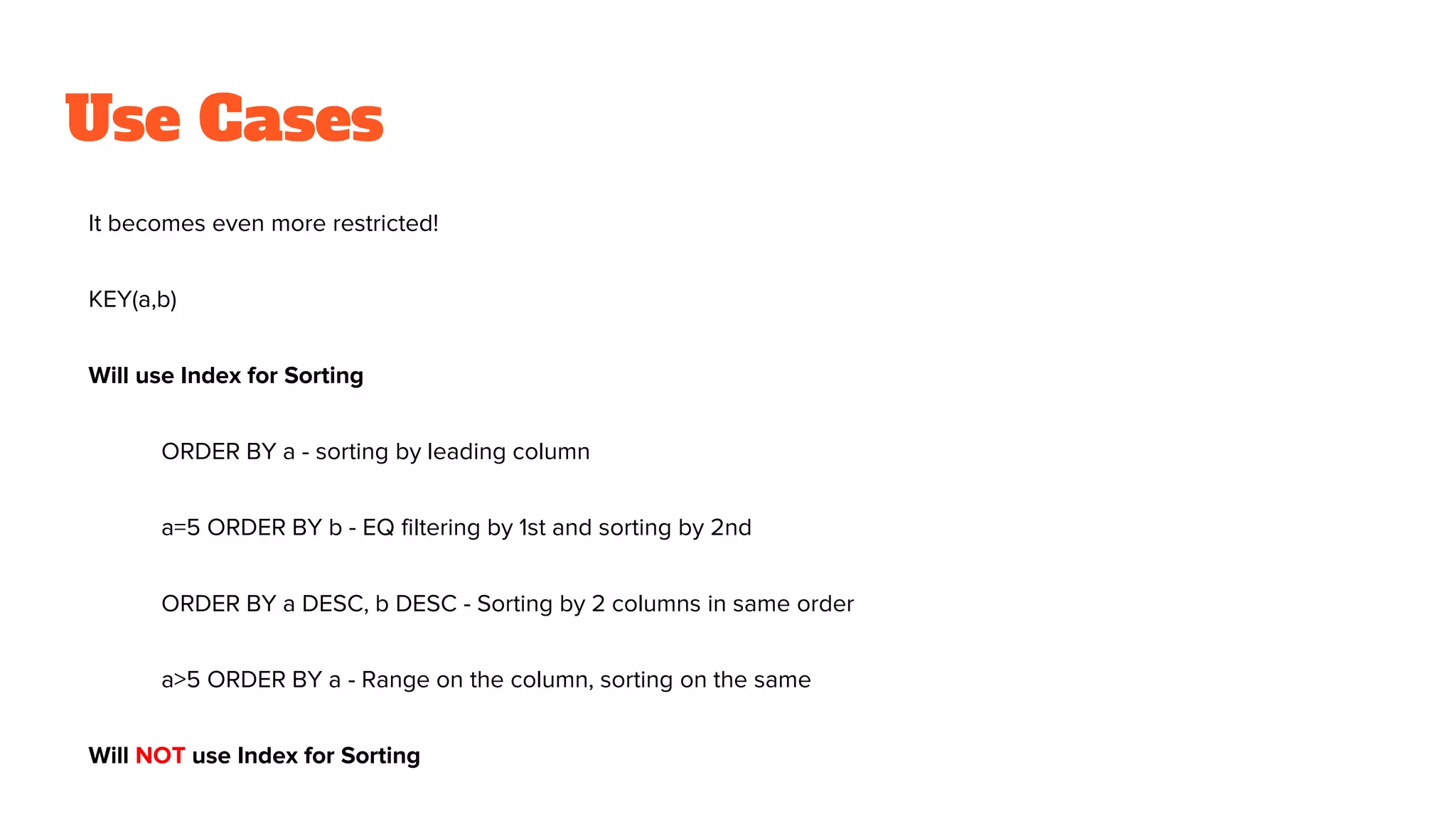 Use Cases
It becomes even more restricted!
KEY(a,b)
Will use Index for Sorting
ORDER BY a - sorting by leading column
a=5 ORDER BY b - EQ filtering by 1st and sorting by 2nd
ORDER BY a DESC, b DESC - Sorting by 2 columns in same order
a>5 ORDER BY a - Range on the column, sorting on the same
Will NOT use Index for Sorting
 