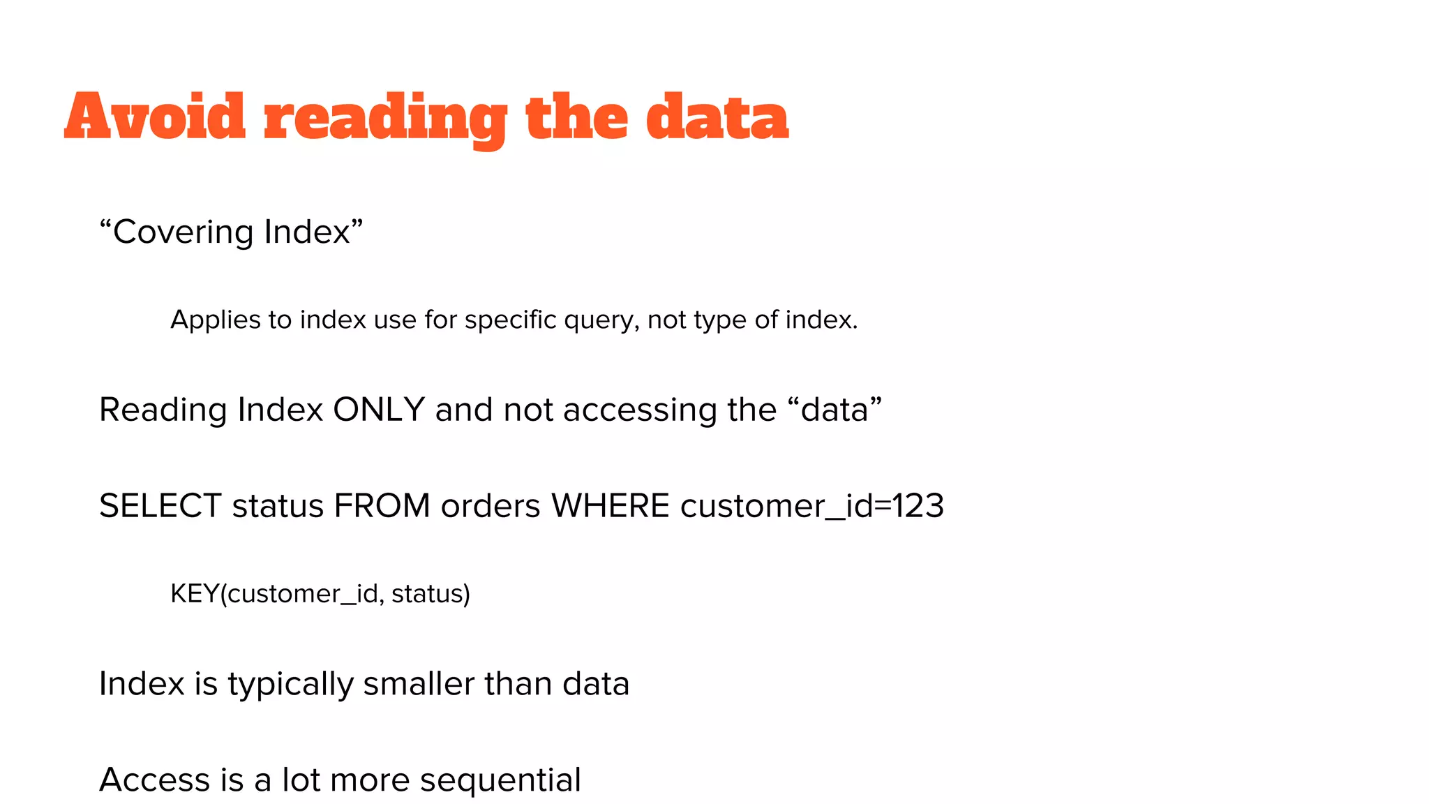 Avoid reading the data
“Covering Index”
Applies to index use for specific query, not type of index.
Reading Index ONLY and not accessing the “data”
SELECT status FROM orders WHERE customer_id=123
KEY(customer_id, status)
Index is typically smaller than data
Access is a lot more sequential
 