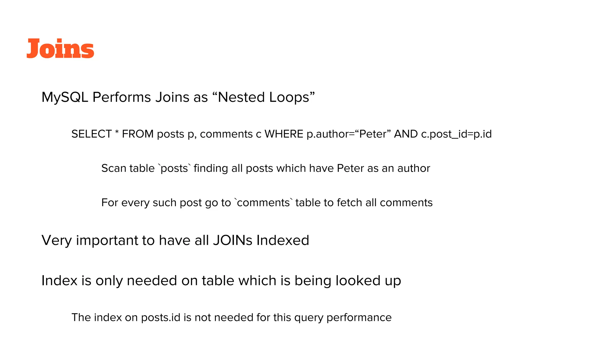 Joins
MySQL Performs Joins as “Nested Loops”
SELECT * FROM posts p, comments c WHERE p.author=“Peter” AND c.post_id=p.id
Scan table `posts` finding all posts which have Peter as an author
For every such post go to `comments` table to fetch all comments
Very important to have all JOINs Indexed
Index is only needed on table which is being looked up
The index on posts.id is not needed for this query performance
 