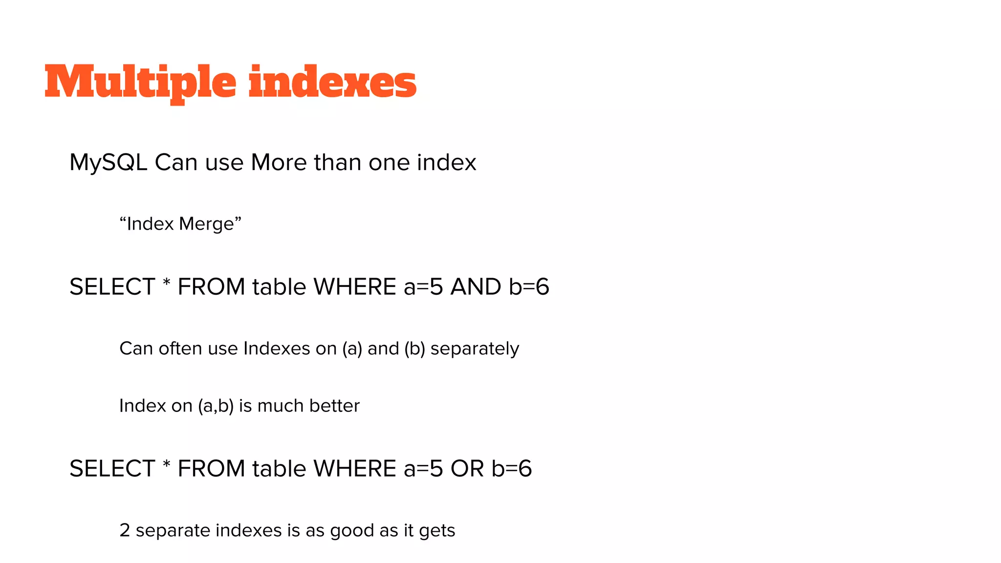 Multiple indexes
MySQL Can use More than one index
“Index Merge”
SELECT * FROM table WHERE a=5 AND b=6
Can often use Indexes on (a) and (b) separately
Index on (a,b) is much better
SELECT * FROM table WHERE a=5 OR b=6
2 separate indexes is as good as it gets
 