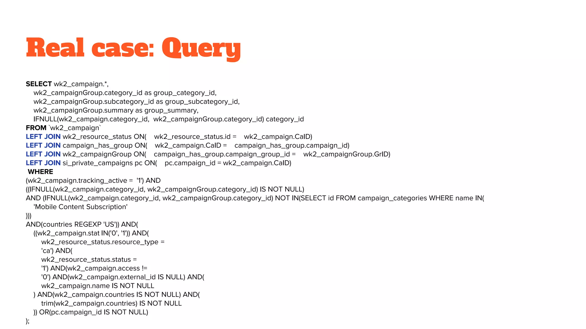 Real case: Query
SELECT wk2_campaign.*,
wk2_campaignGroup.category_id as group_category_id,
wk2_campaignGroup.subcategory_id as group_subcategory_id,
wk2_campaignGroup.summary as group_summary,
IFNULL(wk2_campaign.category_id, wk2_campaignGroup.category_id) category_id
FROM `wk2_campaign`
LEFT JOIN wk2_resource_status ON( wk2_resource_status.id = wk2_campaign.CaID)
LEFT JOIN campaign_has_group ON( wk2_campaign.CaID = campaign_has_group.campaign_id)
LEFT JOIN wk2_campaignGroup ON( campaign_has_group.campaign_group_id = wk2_campaignGroup.GrID)
LEFT JOIN si_private_campaigns pc ON( pc.campaign_id = wk2_campaign.CaID)
WHERE
(wk2_campaign.tracking_active = '1') AND
((IFNULL(wk2_campaign.category_id, wk2_campaignGroup.category_id) IS NOT NULL)
AND (IFNULL(wk2_campaign.category_id, wk2_campaignGroup.category_id) NOT IN(SELECT id FROM campaign_categories WHERE name IN(
'Mobile Content Subscription'
)))
AND(countries REGEXP 'US')) AND(
((wk2_campaign.stat IN('0', '1')) AND(
wk2_resource_status.resource_type =
'ca') AND(
wk2_resource_status.status =
'1') AND(wk2_campaign.access !=
'0') AND(wk2_campaign.external_id IS NULL) AND(
wk2_campaign.name IS NOT NULL
) AND(wk2_campaign.countries IS NOT NULL) AND(
trim(wk2_campaign.countries) IS NOT NULL
)) OR(pc.campaign_id IS NOT NULL)
);
 