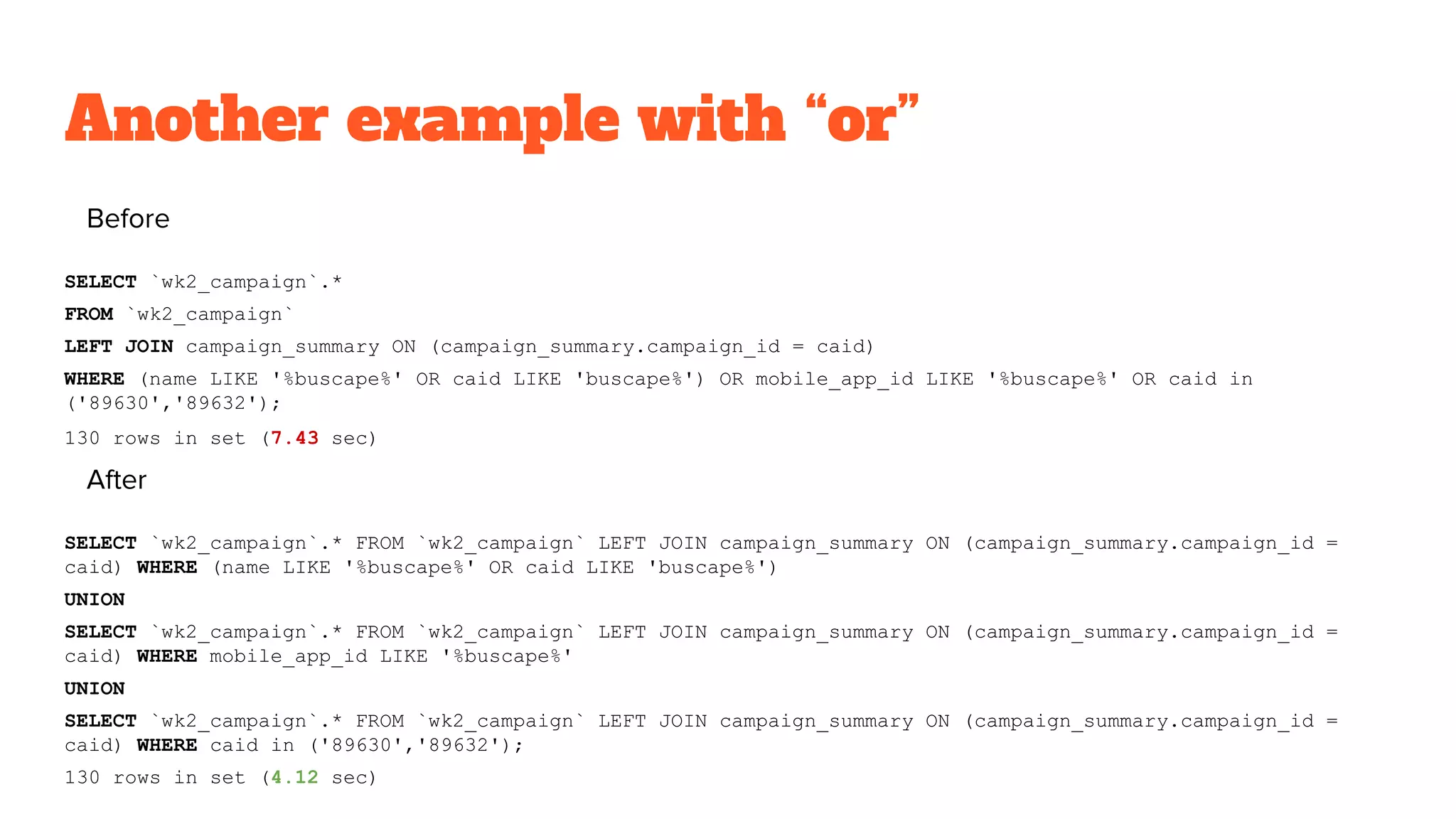 Another example with “or”
Before
SELECT `wk2_campaign`.*
FROM `wk2_campaign`
LEFT JOIN campaign_summary ON (campaign_summary.campaign_id = caid)
WHERE (name LIKE '%buscape%' OR caid LIKE 'buscape%') OR mobile_app_id LIKE '%buscape%' OR caid in
('89630','89632');
130 rows in set (7.43 sec)
After
SELECT `wk2_campaign`.* FROM `wk2_campaign` LEFT JOIN campaign_summary ON (campaign_summary.campaign_id =
caid) WHERE (name LIKE '%buscape%' OR caid LIKE 'buscape%')
UNION
SELECT `wk2_campaign`.* FROM `wk2_campaign` LEFT JOIN campaign_summary ON (campaign_summary.campaign_id =
caid) WHERE mobile_app_id LIKE '%buscape%'
UNION
SELECT `wk2_campaign`.* FROM `wk2_campaign` LEFT JOIN campaign_summary ON (campaign_summary.campaign_id =
caid) WHERE caid in ('89630','89632');
130 rows in set (4.12 sec)
 