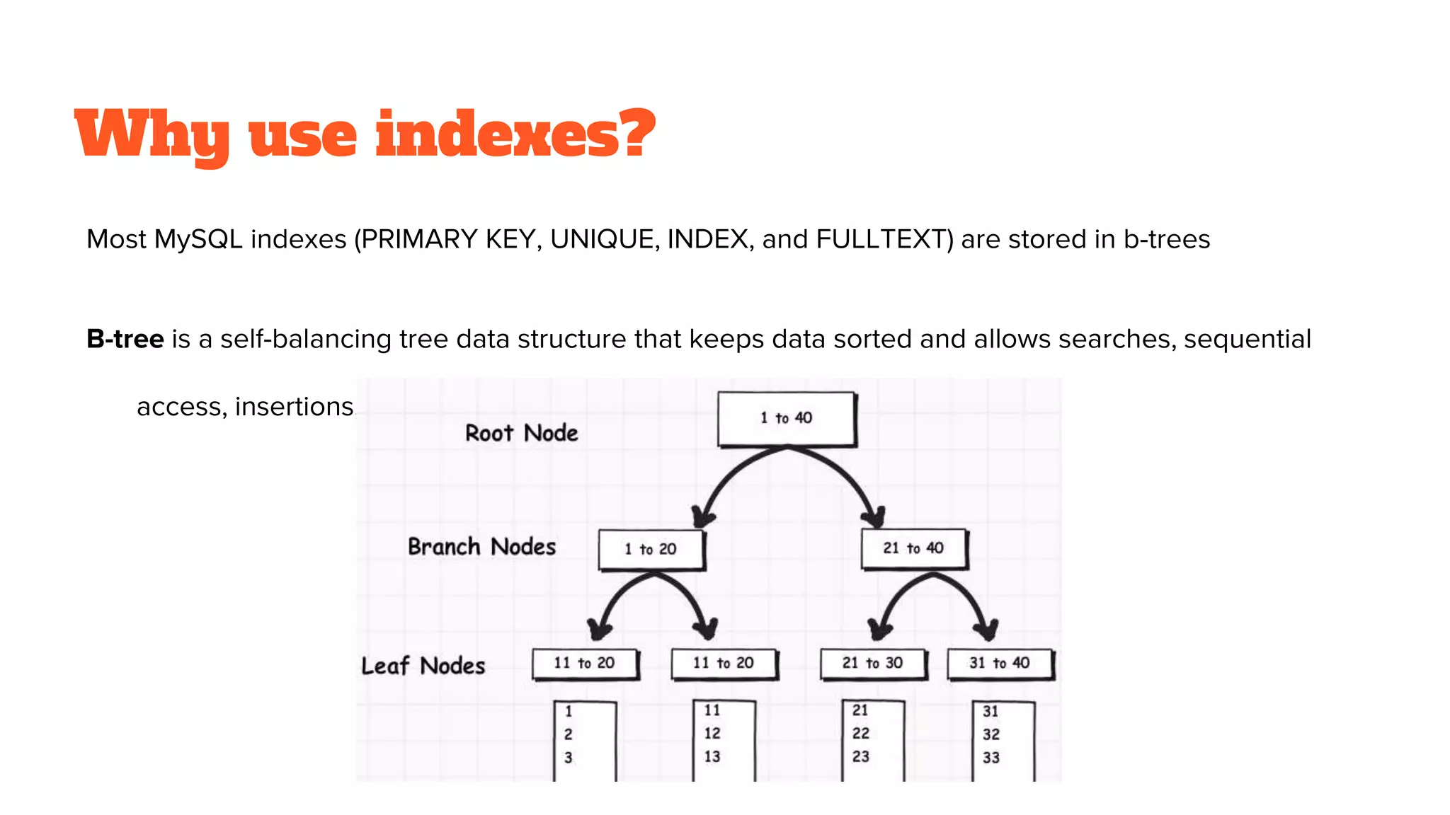 Why use indexes?
Most MySQL indexes (PRIMARY KEY, UNIQUE, INDEX, and FULLTEXT) are stored in b-trees
B-tree is a self-balancing tree data structure that keeps data sorted and allows searches, sequential
access, insertions, and deletions in predictable time
 