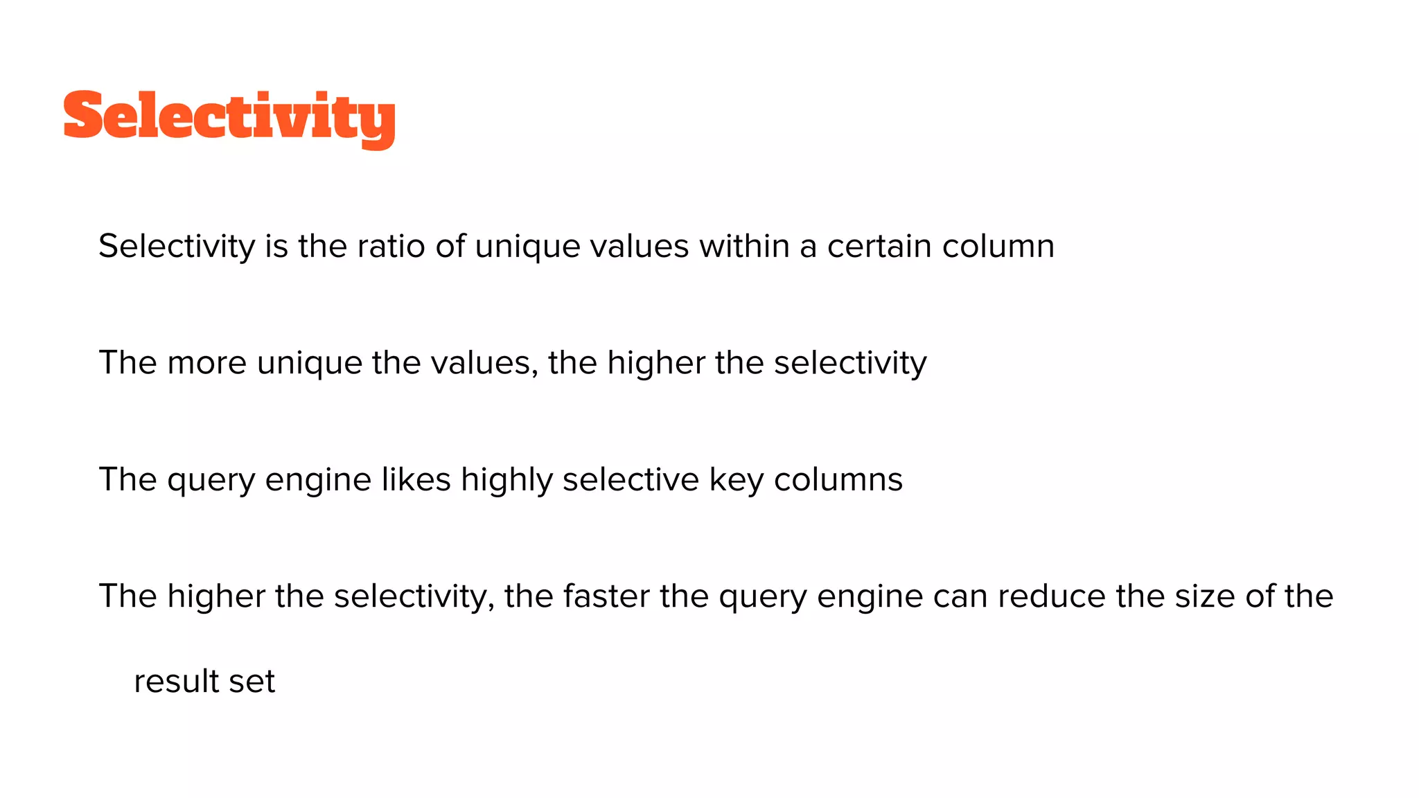 Selectivity
Selectivity is the ratio of unique values within a certain column
The more unique the values, the higher the selectivity
The query engine likes highly selective key columns
The higher the selectivity, the faster the query engine can reduce the size of the
result set
 