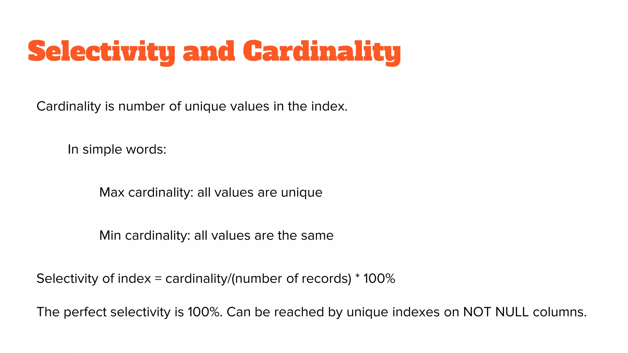 Selectivity and Cardinality
Cardinality is number of unique values in the index.
In simple words:
Max cardinality: all values are unique
Min cardinality: all values are the same
Selectivity of index = cardinality/(number of records) * 100%
The perfect selectivity is 100%. Can be reached by unique indexes on NOT NULL columns.
 