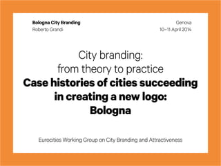 City branding:
from theory to practice
Case histories of cities succeeding
in creating a new logo:
Bologna
Eurocities Working Group on City Branding and Attractiveness
Genova
10–11 April 2014
Bologna City Branding
Roberto Grandi
 