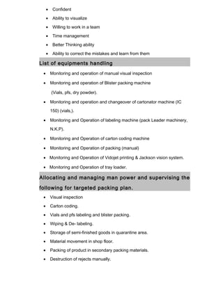 • Confident
• Ability to visualize
• Willing to work in a team
• Time management
• Better Thinking ability
• Ability to correct the mistakes and learn from them
List of equipments handling
• Monitoring and operation of manual visual inspection
• Monitoring and operation of Blister packing machine
(Vials, pfs, dry powder).
• Monitoring and operation and changeover of cartonator machine (IC
150) (vials,).
• Monitoring and Operation of labeling machine (pack Leader machinery,
N.K.P).
• Monitoring and Operation of carton coding machine
• Monitoring and Operation of packing (manual)
• Monitoring and Operation of Vidojet printing & Jackson vision system.
• Monitoring and Operation of tray loader.
Allocating and managing man power and supervising the
following for targeted packing plan.
• Visual inspection
• Carton coding.
• Vials and pfs labeling and blister packing.
• Wiping & De- labeling.
• Storage of semi-finished goods in quarantine area.
• Material movement in shop floor.
• Packing of product in secondary packing materials.
• Destruction of rejects manually.
 