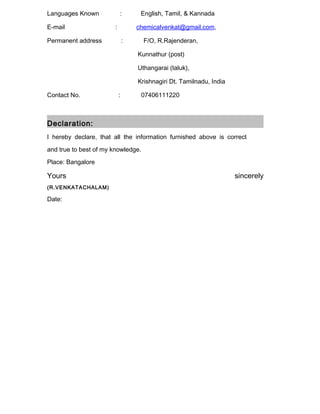 Languages Known : English, Tamil, & Kannada
E-mail : chemicalvenkat@gmail.com,
Permanent address : F/O, R.Rajenderan,
Kunnathur (post)
Uthangarai (taluk),
Krishnagiri Dt. Tamilnadu, India
Contact No. : 07406111220
Declaration:
I hereby declare, that all the information furnished above is correct
and true to best of my knowledge.
Place: Bangalore
Yours sincerely
(R.VENKATACHALAM)
Date:
 