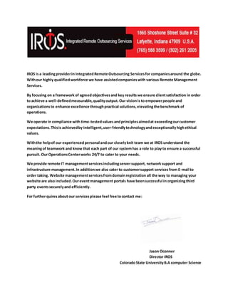 IROS is a leadingproviderin IntegratedRemote Outsourcing Servicesfor companiesaround the globe.
Withour highly qualifiedworkforce we have assistedcompanieswith various Remote Management
Services.
By focusing on a framework of agreed objectivesand key results we ensure clientsatisfaction in order
to achieve a well-definedmeasurable,qualityoutput. Our visionis to empowerpeople and
organizationsto enhance excellence throughpractical solutions,elevatingthe benchmark of
operations.
We operate in compliance with time-testedvaluesandprinciplesaimedat exceedingourcustomer
expectations.Thisis achievedby intelligent,user-friendlytechnologyandexceptionallyhighethical
values.
Withthe helpof our experiencedpersonal andour closelyknit team we at IROS understand the
meaningof teamwork and know that each part of our system has a role to play to ensure a successful
pursuit. Our OperationsCenterworks 24/7 to cater to your needs.
We provide remote IT managementservicesincludingserversupport, networksupport and
infrastructure management.In additionwe also cater to customersupport servicesfrom E-mail to
order taking. Website managementservices fromdomainregistration all the way to managing your
website are also included.Oureventmanagement portals have beensuccessful in organizing third
party eventssecurelyand efficiently.
For further quiresabout our servicesplease feel free tocontact me:
Jason Oconner
Director IROS
ColoradoState UniversityB.A computer Science
 