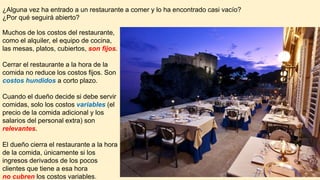 ¿Alguna vez ha entrado a un restaurante a comer y lo ha encontrado casi vacío?
¿Por qué seguirá abierto?
Muchos de los costos del restaurante,
como el alquiler, el equipo de cocina,
las mesas, platos, cubiertos, son fijos.
Cerrar el restaurante a la hora de la
comida no reduce los costos fijos. Son
costos hundidos a corto plazo.
Cuando el dueño decide si debe servir
comidas, solo los costos variables (el
precio de la comida adicional y los
salarios del personal extra) son
relevantes.
El dueño cierra el restaurante a la hora
de la comida, únicamente si los
ingresos derivados de los pocos
clientes que tiene a esa hora
no cubren los costos variables.
 