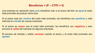 Beneficios = (P – CTP) × Q
Una empresa en operación tiene cero beneficios solo si el precio del bien es igual al costo
total promedio de producir dicho bien.
Si el precio esta por encima del costo total promedio, los beneficios son positivos y esto
estimula la entrada de nuevas empresas.
Si el precio es menor que el costo total promedio, los beneficios son negativos y esto
provoca la salida del mercado de algunas empresas.
El proceso de entrada y salida concluye cuando el precio y el costo total promedio son
iguales.
 