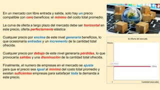 En un mercado con libre entrada y salida, solo hay un precio
compatible con cero beneficios: el mínimo del costo total promedio.
La curva de oferta a largo plazo del mercado debe ser horizontal en
este precio, oferta perfectamente elástica
Cualquier precio por encima de este nivel generaría beneficios, lo
que ocasionaría entradas y un incremento de la cantidad total
ofrecida.
Cualquier precio por debajo de este nivel generaría pérdidas, lo que
provocaría salidas y una disminución de la cantidad total ofrecida.
Finalmente, el numero de empresas en el mercado se ajusta
para que el precio sea igual al mínimo del costo total promedio y
existan suficientes empresas para satisfacer toda la demanda a
este precio.
 