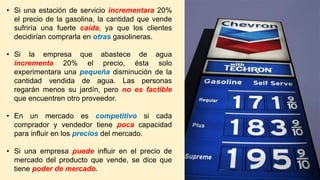 • Si una estación de servicio incrementara 20%
el precio de la gasolina, la cantidad que vende
sufriría una fuerte caída, ya que los clientes
decidirían comprarla en otras gasolineras.
• Si la empresa que abastece de agua
incrementa 20% el precio, ésta solo
experimentara una pequeña disminución de la
cantidad vendida de agua. Las personas
regarán menos su jardín, pero no es factible
que encuentren otro proveedor.
• En un mercado es competitivo si cada
comprador y vendedor tiene poca capacidad
para influir en los precios del mercado.
• Si una empresa puede influir en el precio de
mercado del producto que vende, se dice que
tiene poder de mercado.
 