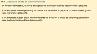 14-4 Conclusión: detrás de la curva de oferta
En mercado competitivo, el precio de un producto es cercano al costo de producir ese producto.
Si las empresas son competitivas y maximizan sus beneficios, el precio de un producto será igual al
costo marginal de producirlo.
Si las empresas pueden entrar y salir libremente del mercado, el precio es también igual al menor
costo total promedio posible de la producción.
 