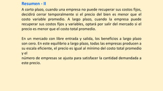 Resumen - II
A corto plazo, cuando una empresa no puede recuperar sus costos fijos,
decidirá cerrar temporalmente si el precio del bien es menor que el
costo variable promedio. A largo plazo, cuando la empresa puede
recuperar sus costos fijos y variables, optará por salir del mercado si el
precio es menor que el costo total promedio.
En un mercado con libre entrada y salida, los beneficios a largo plazo
son cero. En este equilibrio a largo plazo, todas las empresas producen a
su escala eficiente, el precio es igual al mínimo del costo total promedio
y el
número de empresas se ajusta para satisfacer la cantidad demandada a
este precio.
 