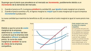 Suponga que el precio que prevalece en el mercado se incrementa, posiblemente debido a un
incremento de la demanda del mercado.
1. Cuando el precio es P1, la empresa produce la cantidad Q1, que iguala el costo marginal con el precio
2. Cuando el precio aumenta a P2, el ingreso marginal es mayor que el costo marginal por lo que la empresa
incrementa la producción.
La nueva cantidad que maximiza los beneficios es Q2; en este punto el costo marginal es igual al nuevo precio mas
alto.
Debido a que la curva de costo
marginal de la empresa
determina la cantidad del bien
o producto que la empresa está
dispuesta a ofrecer a cualquier
precio, la curva de costo
marginal es también la curva
de oferta de la empresa
competitiva.
 