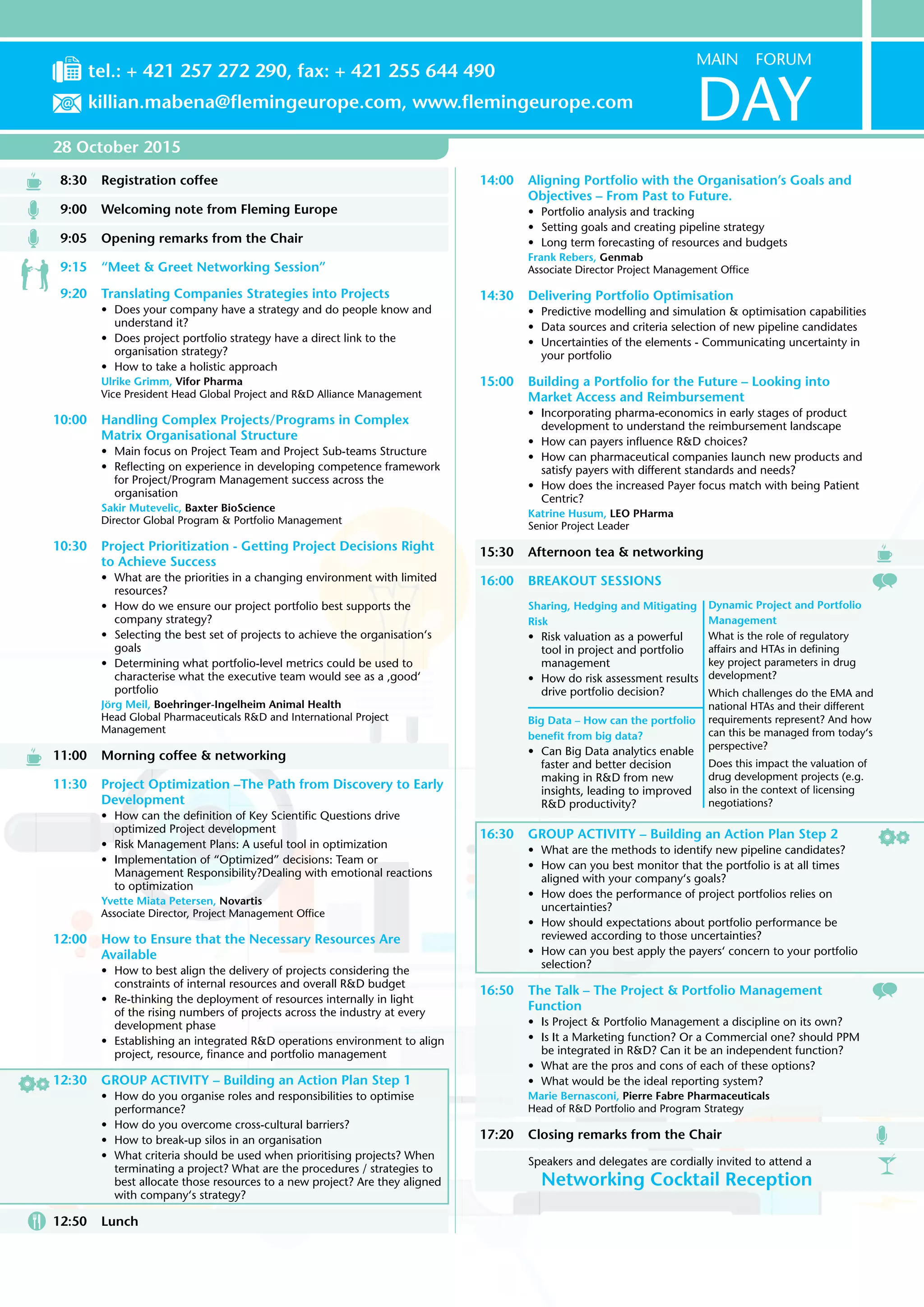 28 October 2015
8:30	Registration coffee
9:00	Welcoming note from Fleming Europe
9:05	Opening remarks from the Chair
9:15	 “Meet & Greet Networking Session”
9:20	Translating Companies Strategies into Projects
•	 Does your company have a strategy and do people know and
understand it?
•	 Does project portfolio strategy have a direct link to the
organisation strategy?
•	 How to take a holistic approach
Ulrike Grimm, Vifor Pharma
Vice President Head Global Project and R&D Alliance Management
10:00	 Handling Complex Projects/Programs in Complex
Matrix Organisational Structure
•	 Main focus on Project Team and Project Sub-teams Structure
•	 Reflecting on experience in developing competence framework
for Project/Program Management success across the
organisation
Sakir Mutevelic, Baxter BioScience
Director Global Program & Portfolio Management
10:30	Project Prioritization - Getting Project Decisions Right
to Achieve Success
•	 What are the priorities in a changing environment with limited
resources?
•	 How do we ensure our project portfolio best supports the
company strategy?
•	 Selecting the best set of projects to achieve the organisation‘s
goals
•	 Determining what portfolio-level metrics could be used to
characterise what the executive team would see as a ‚good‘
portfolio
Jörg Meil, Boehringer-Ingelheim Animal Health
Head Global Pharmaceuticals R&D and International Project
Management
11:00	Morning coffee & networking
11:30	Project Optimization –The Path from Discovery to Early
Development
•	 How can the definition of Key Scientific Questions drive
optimized Project development
•	 Risk Management Plans: A useful tool in optimization
•	 Implementation of “Optimized” decisions: Team or
Management Responsibility?Dealing with emotional reactions
to optimization
Yvette Miata Petersen, Novartis
Associate Director, Project Management Office
12:00	 How to Ensure that the Necessary Resources Are
Available
•	 How to best align the delivery of projects considering the
constraints of internal resources and overall R&D budget
•	 Re-thinking the deployment of resources internally in light
of the rising numbers of projects across the industry at every
development phase
•	 Establishing an integrated R&D operations environment to align
project, resource, finance and portfolio management
12:30	GROUP ACTIVITY – Building an Action Plan Step 1
•	 How do you organise roles and responsibilities to optimise
performance?
•	 How do you overcome cross-cultural barriers?
•	 How to break-up silos in an organisation
•	 What criteria should be used when prioritising projects? When
terminating a project? What are the procedures / strategies to
best allocate those resources to a new project? Are they aligned
with company‘s strategy?
12:50	Lunch
14:00	 Aligning Portfolio with the Organisation’s Goals and
Objectives – From Past to Future.
•	 Portfolio analysis and tracking
•	 Setting goals and creating pipeline strategy
•	 Long term forecasting of resources and budgets
Frank Rebers, Genmab
Associate Director Project Management Office
14:30	Delivering Portfolio Optimisation
•	 Predictive modelling and simulation & optimisation capabilities
•	 Data sources and criteria selection of new pipeline candidates
•	 Uncertainties of the elements - Communicating uncertainty in
your portfolio
15:00	Building a Portfolio for the Future – Looking into
Market Access and Reimbursement
•	 Incorporating pharma-economics in early stages of product
development to understand the reimbursement landscape
•	 How can payers influence R&D choices?
•	 How can pharmaceutical companies launch new products and
satisfy payers with different standards and needs?
•	 How does the increased Payer focus match with being Patient
Centric?
Katrine Husum, LEO PHarma
Senior Project Leader
15:30	 Afternoon tea & networking
16:00	BREAKOUT SESSIONS
Sharing, Hedging and Mitigating
Risk
•	 Risk valuation as a powerful
tool in project and portfolio
management
•	 How do risk assessment results
drive portfolio decision?
Dynamic Project and Portfolio
Management
What is the role of regulatory
affairs and HTAs in defining
key project parameters in drug
development?
Which challenges do the EMA and
national HTAs and their different
requirements represent? And how
can this be managed from today‘s
perspective?
Does this impact the valuation of
drug development projects (e.g.
also in the context of licensing
negotiations?
Big Data – How can the portfolio
benefit from big data?
•	 Can Big Data analytics enable
faster and better decision
making in R&D from new
insights, leading to improved
R&D productivity?
16:30	GROUP ACTIVITY – Building an Action Plan Step 2
•	 What are the methods to identify new pipeline candidates?
•	 How can you best monitor that the portfolio is at all times
aligned with your company‘s goals?
•	 How does the performance of project portfolios relies on
uncertainties?
•	 How should expectations about portfolio performance be
reviewed according to those uncertainties?
•	 How can you best apply the payers‘ concern to your portfolio
selection?
16:50	The Talk – The Project & Portfolio Management
Function
•	 Is Project & Portfolio Management a discipline on its own?
•	 Is It a Marketing function? Or a Commercial one? should PPM
be integrated in R&D? Can it be an independent function?
•	 What are the pros and cons of each of these options?
•	 What would be the ideal reporting system?
Marie Bernasconi, Pierre Fabre Pharmaceuticals
Head of R&D Portfolio and Program Strategy
17:20	Closing remarks from the Chair
Speakers and delegates are cordially invited to attend a
Networking Cocktail Reception
MAIN FORUM
DAY
tel.: + 421 257 272 290, fax: + 421 255 644 490
killian.mabena@flemingeurope.com, www.flemingeurope.com
 