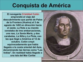Conquista de América
    El navegante Cristóbal Colón
        emprendió el viaje del
descubrimiento que partió de Palos
   de la Frontera (Huelva) el 3 de
 agosto de 1492 en dirección hacia
    el oeste. La flota a su mando
 constaba de tres embarcaciones,
   una nao, La Santa María, y dos
 carabelas, La Niña y La Pinta, con
  las que llegó a América el 12 de
        octubre. Colón creyó
    equivocadamente que había
llegado a la costa oriental del Asia,
denominando las tierras como "Las
Indias". En realidad había llegado a
       una isla del Mar Caribe
 