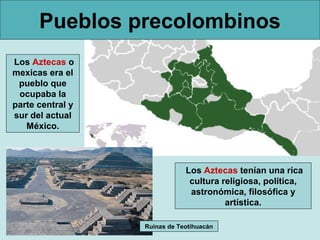 Pueblos precolombinos
Los Aztecas o
mexicas era el
 pueblo que
 ocupaba la
parte central y
sur del actual
   México.



                              Los Aztecas tenían una rica
                               cultura religiosa, política,
                               astronómica, filosófica y
                                        artística.

                  Ruinas de Teotihuacán
 