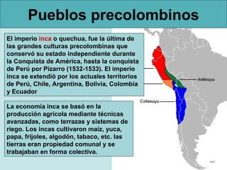 Pueblos precolombinos
El imperio inca o quechua, fue la última de
las grandes culturas precolombinas que
conservó su estado independiente durante
la Conquista de América, hasta la conquista
de Perú por Pizarro (1532-1533). El imperio
inca se extendió por los actuales territorios
de Perú, Chile, Argentina, Bolivia, Colombia
y Ecuador

La economía inca se basó en la
producción agrícola mediante técnicas
avanzadas, como terrazas y sistemas de
riego. Los incas cultivaron maíz, yuca,
papa, frijoles, algodón, tabaco, etc. las
tierras eran propiedad comunal y se
trabajaban en forma colectiva.
 