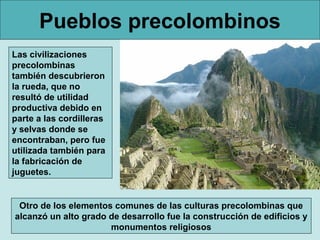 Pueblos precolombinos
Las civilizaciones
precolombinas
también descubrieron
la rueda, que no
resultó de utilidad
productiva debido en
parte a las cordilleras
y selvas donde se
encontraban, pero fue
utilizada también para
la fabricación de
juguetes.


 Otro de los elementos comunes de las culturas precolombinas que
alcanzó un alto grado de desarrollo fue la construcción de edificios y
                      monumentos religiosos
 