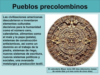 Pueblos precolombinos
Las civilizaciones americanas
descubrieron e inventaron
elementos culturales
decisivos para la humanidad
como el número cero,
calendarios, alimentos como
el maíz y la papa (patata),
sistemas de construcción
antisísmicos, así como un
dominio en el trabajo de la
piedra, sistemas de riego,
nuevos sistemas de escritura,
nuevos sistemas políticos y
sociales, una avanzada
metalurgia y producción textil.
                                  El calendario Maya: tenía 365 días (dieciocho meses
                                       de veinte días y el mes corto de cinco días)
 