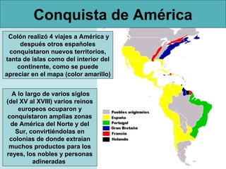 Conquista de América
 Colón realizó 4 viajes a América y
     después otros españoles
 conquistaron nuevos territorios,
tanta de islas como del interior del
    continente, como se puede
apreciar en el mapa (color amarillo)


  A lo largo de varios siglos
(del XV al XVIII) varios reinos
    europeos ocuparon y
conquistaron amplias zonas
 de América del Norte y del
   Sur, convirtiéndolas en
 colonias de donde extraían
 muchos productos para los
reyes, los nobles y personas
          adineradas
 