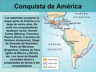 Conquista de América
 Los españoles ocuparon la
mayor parte de América a lo
  largo de varios años. De
  entre los conquistadores
  destacan varios: Hernán
 Cortes (México), Francisco
Pizarro (Perú), Francisco de
Orellana (Amazonas), Diego
 de Alvarado (El Salvador),
     Pedro de Mendoza
(Argentina), Cabeza de Vaca
 (golfo de México y EEUU),
  etc. Los reyes de España
     concedían títulos y
propiedades de tierras a los
       conquistadores
 