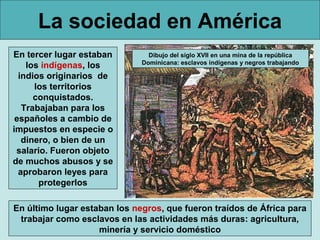 La sociedad en América
En tercer lugar estaban         Dibujo del siglo XVII en una mina de la república
                              Dominicana: esclavos indígenas y negros trabajando
    los indígenas, los
  indios originarios de
      los territorios
      conquistados.
   Trabajaban para los
 españoles a cambio de
impuestos en especie o
   dinero, o bien de un
 salario. Fueron objeto
de muchos abusos y se
  aprobaron leyes para
       protegerlos

En último lugar estaban los negros, que fueron traídos de África para
 trabajar como esclavos en las actividades más duras: agricultura,
                    minería y servicio doméstico
 