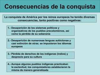 Consecuencias de la conquista
La conquista de América por los reinos europeos ha tenido diversas
         consecuencias, tanto positivas como negativas:

  1.- Desaparición de los sistemas políticos y
      organizativos de los pueblos precolombinos, así
      como la pérdida de su soberanía

  2.- Desaparición de numerosas lenguas autóctonas y
      casi extinción de otras; se impusieron los idiomas
      europeos

  3.- Pérdida de derechos de los indígenas (indios) y
      desprecio para su cultura

  4.- Aunque algunos pueblos indígenas practicaban
      la esclavitud, los conquistadores establecieron la
      misma de manera generalizada
 