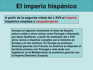 El imperio hispánico
A partir de la segunda mitad del s XVII el imperio
hispánico empieza a resquebrajarse

    Aunque en algunos momentos el reino de España
    estuvo unido a otros reinos como Portugal o Alemania,
    por lazos familiares, a partir de mediados del s XVII
    otros reinos e imperios compiten por el dominio en
    Europa y en los océanos. En Europa se producen
    diversas guerras con Francia; en América se disputan el
    territorio primero con Portugal y más tarde con
    Inglaterra; en el Mediterráneo se producen guerras con
    el imperio Otomano (Turquía)
 