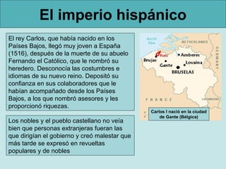 El imperio hispánico
El rey Carlos, que había nacido en los
Países Bajos, llegó muy joven a España
(1516), después de la muerte de su abuelo
Fernando el Católico, que le nombró su
heredero. Desconocía las costumbres e
idiomas de su nuevo reino. Depositó su
confianza en sus colaboradores que le
habían acompañado desde los Países
Bajos, a los que nombró asesores y les
proporcionó riquezas.
                                               Carlos I nació en la ciudad
                                                   de Gante (Bélgica)
Los nobles y el pueblo castellano no veía
bien que personas extranjeras fueran las
que dirigían el gobierno y creó malestar que
más tarde se expresó en revueltas
populares y de nobles
 