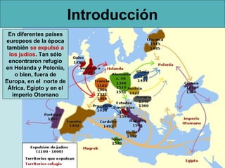 Introducción
  En diferentes países
europeos de la época
 también se expulsó a
  los judíos. Tan sólo
  encontraron refugio
en Holanda y Polonia,
    o bien, fuera de
Europa, en el norte de
 África, Egipto y en el
   imperio Otomano
 