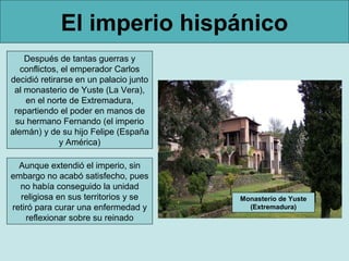 El imperio hispánico
    Después de tantas guerras y
   conflictos, el emperador Carlos
decidió retirarse en un palacio junto
 al monasterio de Yuste (La Vera),
    en el norte de Extremadura,
 repartiendo el poder en manos de
 su hermano Fernando (el imperio
alemán) y de su hijo Felipe (España
              y América)

  Aunque extendió el imperio, sin
embargo no acabó satisfecho, pues
  no había conseguido la unidad
  religiosa en sus territorios y se     Monasterio de Yuste
retiró para curar una enfermedad y        (Extremadura)
    reflexionar sobre su reinado
 