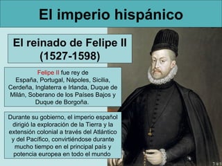 El imperio hispánico
 El reinado de Felipe II
       (1527-1598)
          Felipe II fue rey de
  España, Portugal, Nápoles, Sicilia,
Cerdeña, Inglaterra e Irlanda, Duque de
Milán, Soberano de los Países Bajos y
         Duque de Borgoña.

Durante su gobierno, el imperio español
 dirigió la exploración de la Tierra y la
extensión colonial a través del Atlántico
 y del Pacífico, convirtiéndose durante
  mucho tiempo en el principal país y
  potencia europea en todo el mundo
 